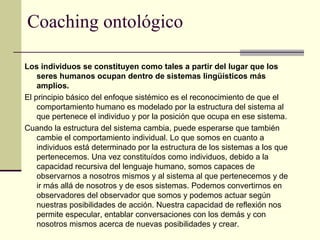 Coaching ontológico
Los individuos se constituyen como tales a partir del lugar que los
seres humanos ocupan dentro de sistemas lingüísticos más
amplios.
El principio básico del enfoque sistémico es el reconocimiento de que el
comportamiento humano es modelado por la estructura del sistema al
que pertenece el individuo y por la posición que ocupa en ese sistema.
Cuando la estructura del sistema cambia, puede esperarse que también
cambie el comportamiento individual. Lo que somos en cuanto a
individuos está determinado por la estructura de los sistemas a los que
pertenecemos. Una vez constituídos como individuos, debido a la
capacidad recursiva del lenguaje humano, somos capaces de
observarnos a nosotros mismos y al sistema al que pertenecemos y de
ir más allá de nosotros y de esos sistemas. Podemos convertirnos en
observadores del observador que somos y podemos actuar según
nuestras posibilidades de acción. Nuestra capacidad de reflexión nos
permite especular, entablar conversaciones con los demás y con
nosotros mismos acerca de nuevas posibilidades y crear.
 