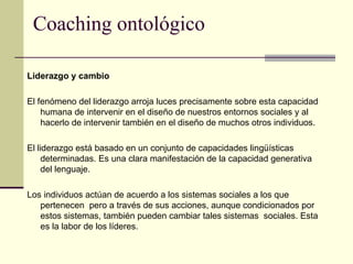 Coaching ontológico
Liderazgo y cambio
El fenómeno del liderazgo arroja luces precisamente sobre esta capacidad
humana de intervenir en el diseño de nuestros entornos sociales y al
hacerlo de intervenir también en el diseño de muchos otros individuos.
El liderazgo está basado en un conjunto de capacidades lingüísticas
determinadas. Es una clara manifestación de la capacidad generativa
del lenguaje.
Los individuos actúan de acuerdo a los sistemas sociales a los que
pertenecen pero a través de sus acciones, aunque condicionados por
estos sistemas, también pueden cambiar tales sistemas sociales. Esta
es la labor de los líderes.
 