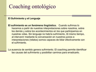 Coaching ontológico
El Sufrimiento y el Lenguaje
El sufrimiento es un fenómeno lingüístico. Cuando sufrimos lo
hacemos a partir de nuestras interpretaciones sobre nosotros, sobre
los demás y sobre los acontecimientos en los que participamos en
nuestras vidas. Sin lenguaje no habría sufrimiento. Al mismo tiempo,
al intervenir mediante la conversación en nuestros juicios e
interpretaciones (relatos) somos capaces de lidiar efectivamente con
el sufrimiento.
La ausencia de sentido genera sufrimiento. El coaching permite identificar
las causas del sufrimiento y posibilitar caminos para erradicarlo.
 