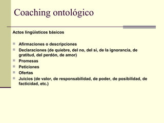 Coaching ontológico
Actos lingüísticos básicos
 Afirmaciones o descripciones
 Declaraciones (de quiebre, del no, del sí, de la ignorancia, de
gratitud, del perdón, de amor)
 Promesas
 Peticiones
 Ofertas
 Juicios (de valor, de responsabilidad, de poder, de posibilidad, de
facticidad, etc.)
 