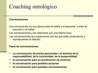 Coaching ontológico
Conversaciones
Una conversación es una danza entre el hablar y el escuchar y entre el
escuchar y el hablar.
Las conversaciones y las relaciones son una misma cosa.
Las conversaciones que sostenemos son las que están produciendo y
reproduciendo la relación.
Tipos de conversaciones
 La conversación de juicios personales ( el dominio de la
responsabilidad, de la inclusividad, de la temporalidad)
 la conversación para la coordinación de acciones
 la conversación para posibles acciones
 la conversación para posibles conversaciones
 