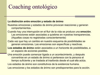 Coaching ontológico
La distinción entre emoción y estado de ánimo
Nuestras emociones y estados de ánimo provocan reacciones y generan
comportamientos.
Cuando hay una interrupción en el fluir de la vida se produce una emoción.
Las emociones están asociadas a quiebres en nuestras transparencias.
(Aquellas cosas no registradas conscientemente)
Cada vez que hay un cambio en nuestro esquema de posibilidades se
generan emociones. Las emociones son específicas y reactivas.
Los estados de ánimo están asociados a un horizonte de posibilidades, a
un espacio de acciones posibles.
Una emoción puede comenzar ligada a un acontecimiento, y después
convertirse en un estado de ánimo si pertenece con la persona el
tiempo suficiente y se traslada al trasfondo desde el cual ella actúa.
Los estados de ánimo son constitutivos de la existencia humana.
Las emociones y los estados de ánimo son predisponentes para la acción.
 