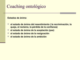 Coaching ontológico
Estados de ánimo
 el estado de ánimo del resentimiento ( la recriminación, la
queja, el reclamo, la pérdida de la confianza)
 el estado de ánimo de la aceptación (paz)
 el estado de ánimo de la resignación
 el estado de ánimo de la ambición
 