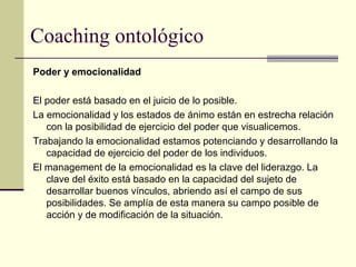Coaching ontológico
Poder y emocionalidad
El poder está basado en el juicio de lo posible.
La emocionalidad y los estados de ánimo están en estrecha relación
con la posibilidad de ejercicio del poder que visualicemos.
Trabajando la emocionalidad estamos potenciando y desarrollando la
capacidad de ejercicio del poder de los individuos.
El management de la emocionalidad es la clave del liderazgo. La
clave del éxito está basado en la capacidad del sujeto de
desarrollar buenos vínculos, abriendo así el campo de sus
posibilidades. Se amplía de esta manera su campo posible de
acción y de modificación de la situación.
 