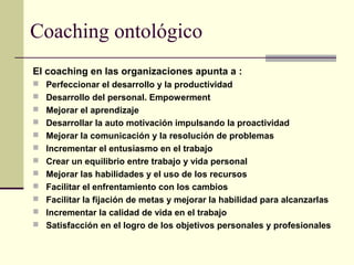 Coaching ontológico
El coaching en las organizaciones apunta a :
 Perfeccionar el desarrollo y la productividad
 Desarrollo del personal. Empowerment
 Mejorar el aprendizaje
 Desarrollar la auto motivación impulsando la proactividad
 Mejorar la comunicación y la resolución de problemas
 Incrementar el entusiasmo en el trabajo
 Crear un equilibrio entre trabajo y vida personal
 Mejorar las habilidades y el uso de los recursos
 Facilitar el enfrentamiento con los cambios
 Facilitar la fijación de metas y mejorar la habilidad para alcanzarlas
 Incrementar la calidad de vida en el trabajo
 Satisfacción en el logro de los objetivos personales y profesionales
 