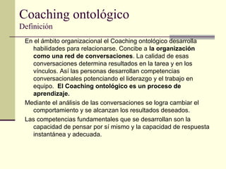 Coaching ontológico
Definición
En el ámbito organizacional el Coaching ontológico desarrolla
habilidades para relacionarse. Concibe a la organización
como una red de conversaciones. La calidad de esas
conversaciones determina resultados en la tarea y en los
vínculos. Así las personas desarrollan competencias
conversacionales potenciando el liderazgo y el trabajo en
equipo. El Coaching ontológico es un proceso de
aprendizaje.
Mediante el análisis de las conversaciones se logra cambiar el
comportamiento y se alcanzan los resultados deseados.
Las competencias fundamentales que se desarrollan son la
capacidad de pensar por sí mismo y la capacidad de respuesta
instantánea y adecuada.
 