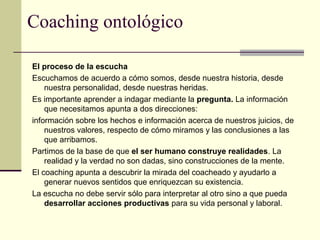 Coaching ontológico
El proceso de la escucha
Escuchamos de acuerdo a cómo somos, desde nuestra historia, desde
nuestra personalidad, desde nuestras heridas.
Es importante aprender a indagar mediante la pregunta. La información
que necesitamos apunta a dos direcciones:
información sobre los hechos e información acerca de nuestros juicios, de
nuestros valores, respecto de cómo miramos y las conclusiones a las
que arribamos.
Partimos de la base de que el ser humano construye realidades. La
realidad y la verdad no son dadas, sino construcciones de la mente.
El coaching apunta a descubrir la mirada del coacheado y ayudarlo a
generar nuevos sentidos que enriquezcan su existencia.
La escucha no debe servir sólo para interpretar al otro sino a que pueda
desarrollar acciones productivas para su vida personal y laboral.
 