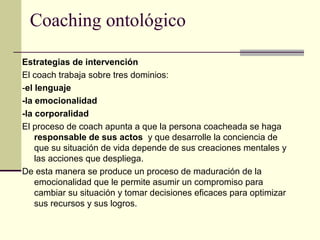 Coaching ontológico
Estrategias de intervención
El coach trabaja sobre tres dominios:
-el lenguaje
-la emocionalidad
-la corporalidad
El proceso de coach apunta a que la persona coacheada se haga
responsable de sus actos y que desarrolle la conciencia de
que su situación de vida depende de sus creaciones mentales y
las acciones que despliega.
De esta manera se produce un proceso de maduración de la
emocionalidad que le permite asumir un compromiso para
cambiar su situación y tomar decisiones eficaces para optimizar
sus recursos y sus logros.
 