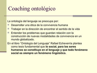 Coaching ontológico
La ontología del lenguaje se preocupa por:
 Desarrollar una ética de la convivencia humana
 Trabajar en la dirección de encontrar el sentido de la vida
 Entender los problemas que guardan relación con la
construcción de nuevas modalidades de convivencia en un
mundo globalizado.
En el libro “Ontología del Lenguaje” Rafael Echeverría plantea
como tesis fundamental que lo social, para los seres
humanos se constituye en el lenguaje y que todo fenómeno
social es siempre un fenómeno lingüístico.
 