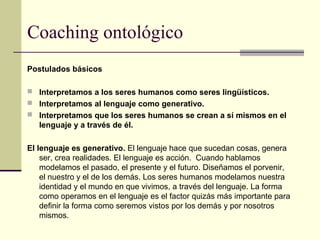Coaching ontológico
Postulados básicos
 Interpretamos a los seres humanos como seres lingüísticos.
 Interpretamos al lenguaje como generativo.
 Interpretamos que los seres humanos se crean a sí mismos en el
lenguaje y a través de él.
El lenguaje es generativo. El lenguaje hace que sucedan cosas, genera
ser, crea realidades. El lenguaje es acción. Cuando hablamos
modelamos el pasado, el presente y el futuro. Diseñamos el porvenir,
el nuestro y el de los demás. Los seres humanos modelamos nuestra
identidad y el mundo en que vivimos, a través del lenguaje. La forma
como operamos en el lenguaje es el factor quizás más importante para
definir la forma como seremos vistos por los demás y por nosotros
mismos.
 