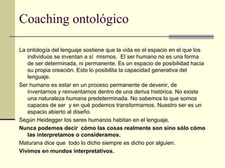 Coaching ontológico
La ontología del lenguaje sostiene que la vida es el espacio en el que los
individuos se inventan a sí mismos. El ser humano no es una forma
de ser determinada, ni permanente. Es un espacio de posibilidad hacia
su propia creación. Esto lo posibilita la capacidad generativa del
lenguaje.
Ser humano es estar en un proceso permanente de devenir, de
inventarnos y reinventarnos dentro de una deriva histórica. No existe
una naturaleza humana predeterminada. No sabemos lo que somos
capaces de ser y en qué podemos transformarnos. Nuestro ser es un
espacio abierto al diseño.
Según Heidegger los seres humanos habitan en el lenguaje.
Nunca podemos decir cómo las cosas realmente son sino sólo cómo
las interpretamos o consideramos.
Maturana dice que todo lo dicho siempre es dicho por alguien.
Vivimos en mundos interpretativos.
 