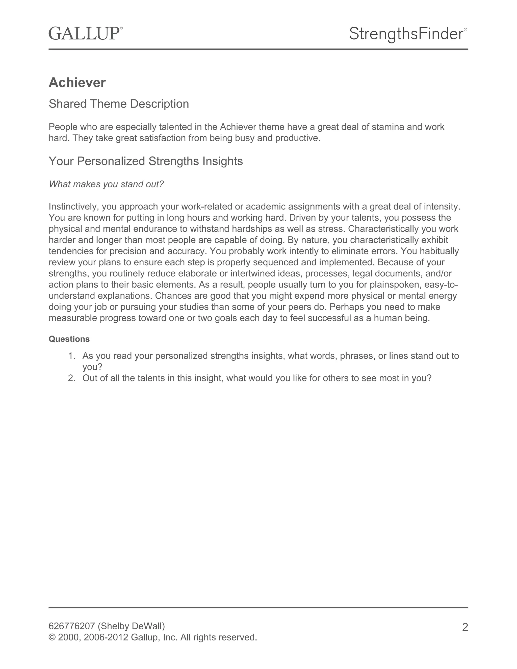 Achiever
Shared Theme Description
People who are especially talented in the Achiever theme have a great deal of stamina and work
hard. They take great satisfaction from being busy and productive.
Your Personalized Strengths Insights
What makes you stand out?
Instinctively, you approach your work-related or academic assignments with a great deal of intensity.
You are known for putting in long hours and working hard. Driven by your talents, you possess the
physical and mental endurance to withstand hardships as well as stress. Characteristically you work
harder and longer than most people are capable of doing. By nature, you characteristically exhibit
tendencies for precision and accuracy. You probably work intently to eliminate errors. You habitually
review your plans to ensure each step is properly sequenced and implemented. Because of your
strengths, you routinely reduce elaborate or intertwined ideas, processes, legal documents, and/or
action plans to their basic elements. As a result, people usually turn to you for plainspoken, easy-to-
understand explanations. Chances are good that you might expend more physical or mental energy
doing your job or pursuing your studies than some of your peers do. Perhaps you need to make
measurable progress toward one or two goals each day to feel successful as a human being.
Questions
1. As you read your personalized strengths insights, what words, phrases, or lines stand out to
you?
2. Out of all the talents in this insight, what would you like for others to see most in you?
626776207 (Shelby DeWall)
© 2000, 2006-2012 Gallup, Inc. All rights reserved.
2
 