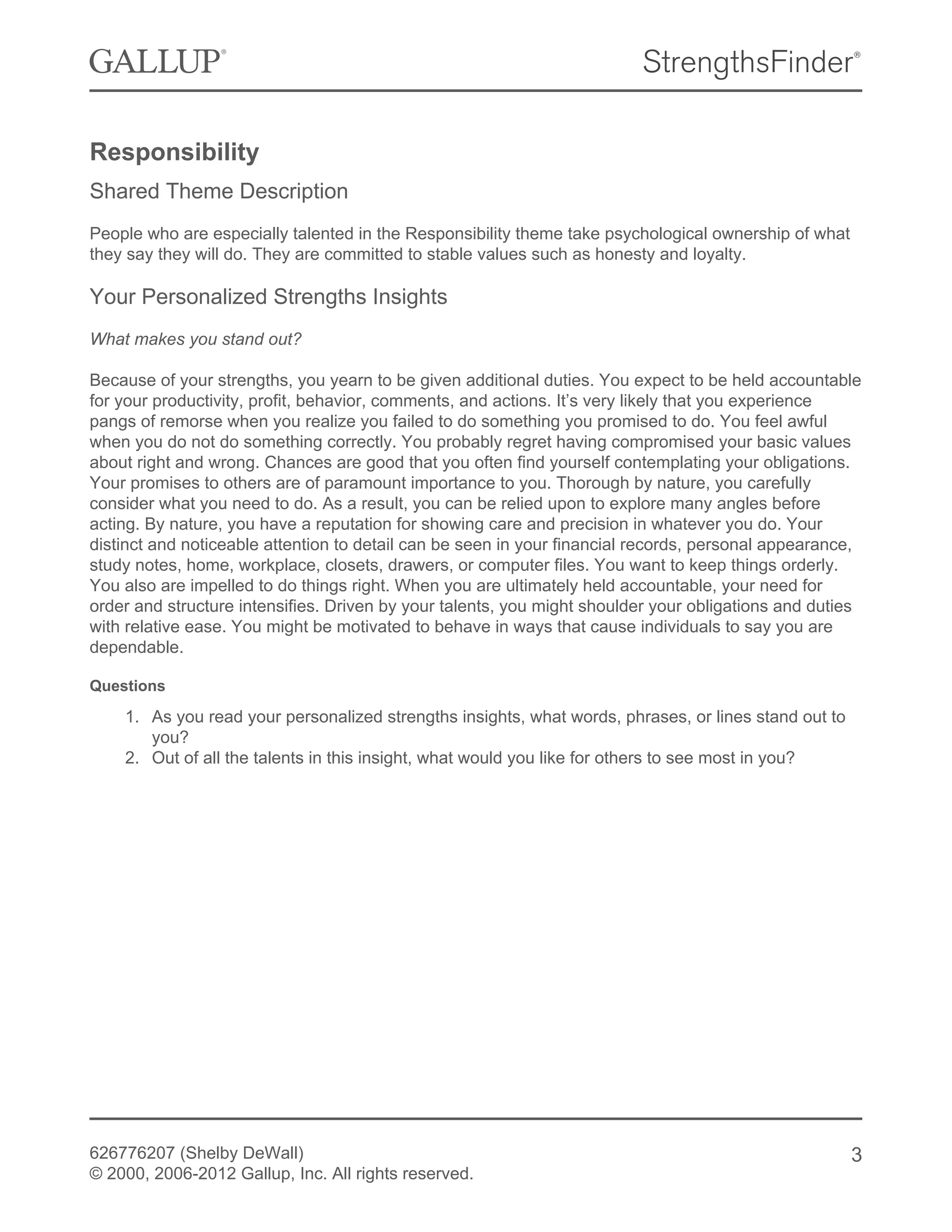 Responsibility
Shared Theme Description
People who are especially talented in the Responsibility theme take psychological ownership of what
they say they will do. They are committed to stable values such as honesty and loyalty.
Your Personalized Strengths Insights
What makes you stand out?
Because of your strengths, you yearn to be given additional duties. You expect to be held accountable
for your productivity, profit, behavior, comments, and actions. It’s very likely that you experience
pangs of remorse when you realize you failed to do something you promised to do. You feel awful
when you do not do something correctly. You probably regret having compromised your basic values
about right and wrong. Chances are good that you often find yourself contemplating your obligations.
Your promises to others are of paramount importance to you. Thorough by nature, you carefully
consider what you need to do. As a result, you can be relied upon to explore many angles before
acting. By nature, you have a reputation for showing care and precision in whatever you do. Your
distinct and noticeable attention to detail can be seen in your financial records, personal appearance,
study notes, home, workplace, closets, drawers, or computer files. You want to keep things orderly.
You also are impelled to do things right. When you are ultimately held accountable, your need for
order and structure intensifies. Driven by your talents, you might shoulder your obligations and duties
with relative ease. You might be motivated to behave in ways that cause individuals to say you are
dependable.
Questions
1. As you read your personalized strengths insights, what words, phrases, or lines stand out to
you?
2. Out of all the talents in this insight, what would you like for others to see most in you?
626776207 (Shelby DeWall)
© 2000, 2006-2012 Gallup, Inc. All rights reserved.
3
 