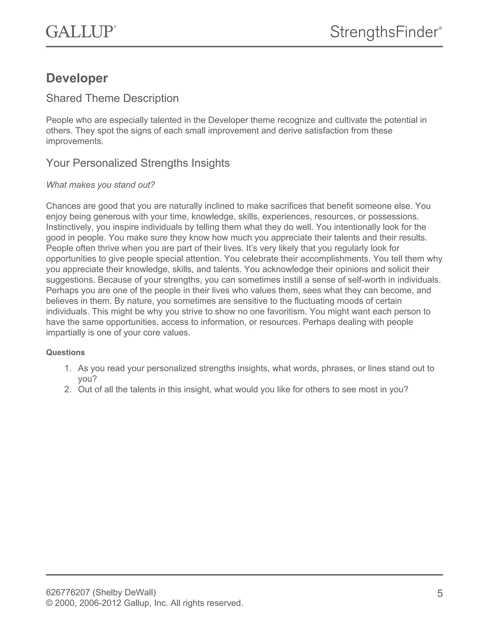 Developer
Shared Theme Description
People who are especially talented in the Developer theme recognize and cultivate the potential in
others. They spot the signs of each small improvement and derive satisfaction from these
improvements.
Your Personalized Strengths Insights
What makes you stand out?
Chances are good that you are naturally inclined to make sacrifices that benefit someone else. You
enjoy being generous with your time, knowledge, skills, experiences, resources, or possessions.
Instinctively, you inspire individuals by telling them what they do well. You intentionally look for the
good in people. You make sure they know how much you appreciate their talents and their results.
People often thrive when you are part of their lives. It’s very likely that you regularly look for
opportunities to give people special attention. You celebrate their accomplishments. You tell them why
you appreciate their knowledge, skills, and talents. You acknowledge their opinions and solicit their
suggestions. Because of your strengths, you can sometimes instill a sense of self-worth in individuals.
Perhaps you are one of the people in their lives who values them, sees what they can become, and
believes in them. By nature, you sometimes are sensitive to the fluctuating moods of certain
individuals. This might be why you strive to show no one favoritism. You might want each person to
have the same opportunities, access to information, or resources. Perhaps dealing with people
impartially is one of your core values.
Questions
1. As you read your personalized strengths insights, what words, phrases, or lines stand out to
you?
2. Out of all the talents in this insight, what would you like for others to see most in you?
626776207 (Shelby DeWall)
© 2000, 2006-2012 Gallup, Inc. All rights reserved.
5
 
