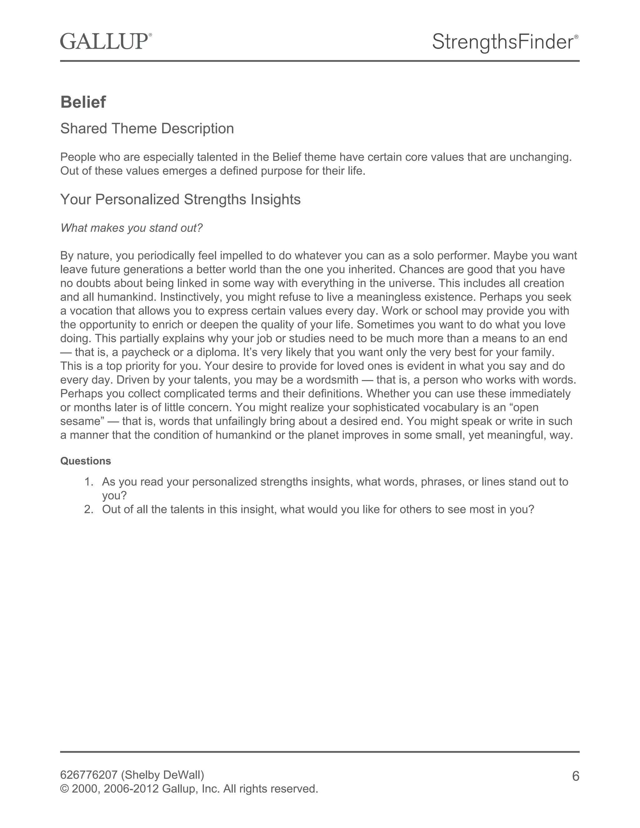 Belief
Shared Theme Description
People who are especially talented in the Belief theme have certain core values that are unchanging.
Out of these values emerges a defined purpose for their life.
Your Personalized Strengths Insights
What makes you stand out?
By nature, you periodically feel impelled to do whatever you can as a solo performer. Maybe you want
leave future generations a better world than the one you inherited. Chances are good that you have
no doubts about being linked in some way with everything in the universe. This includes all creation
and all humankind. Instinctively, you might refuse to live a meaningless existence. Perhaps you seek
a vocation that allows you to express certain values every day. Work or school may provide you with
the opportunity to enrich or deepen the quality of your life. Sometimes you want to do what you love
doing. This partially explains why your job or studies need to be much more than a means to an end
— that is, a paycheck or a diploma. It’s very likely that you want only the very best for your family.
This is a top priority for you. Your desire to provide for loved ones is evident in what you say and do
every day. Driven by your talents, you may be a wordsmith — that is, a person who works with words.
Perhaps you collect complicated terms and their definitions. Whether you can use these immediately
or months later is of little concern. You might realize your sophisticated vocabulary is an “open
sesame” — that is, words that unfailingly bring about a desired end. You might speak or write in such
a manner that the condition of humankind or the planet improves in some small, yet meaningful, way.
Questions
1. As you read your personalized strengths insights, what words, phrases, or lines stand out to
you?
2. Out of all the talents in this insight, what would you like for others to see most in you?
626776207 (Shelby DeWall)
© 2000, 2006-2012 Gallup, Inc. All rights reserved.
6
 