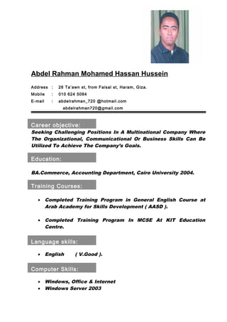 Abdel Rahman Mohamed Hassan Hussein
Address : 26 Ta’awn st, from Faisal st, Haram, Giza.
Mobile : 010 624 5084
E-mail : abdelrahman_720 @hotmail.com
abdelrahman720@gmail.com
Career objective:
Seeking Challenging Positions In A Multinational Company Where
The Organizational, Communicational Or Business Skills Can Be
Utilized To Achieve The Company’s Goals.
Education:
BA.Commerce, Accounting Department, Cairo University 2004.
Training Courses:
• Completed Training Program in General English Course at
Arab Academy for Skills Development ( AASD ).
• Completed Training Program In MCSE At KIT Education
Centre.
Language skills:
• English ( V.Good ).
Computer Skills:
• Windows, Office & Internet
• Windows Server 2003
 