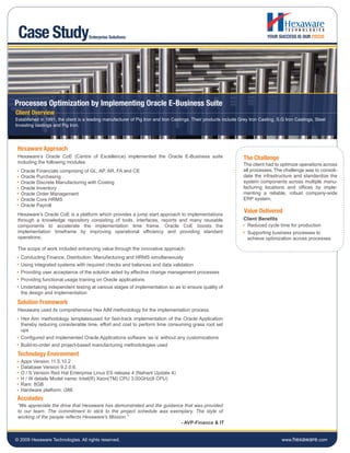 Case Study                         Enterprise Solutions




Processes Optimization by Implementing Oracle E-Business Suite
Client Overview
Established in 1991, the client is a leading manufacturer of Pig Iron and Iron Castings. Their products include Grey Iron Casting, S.G Iron Castings, Steel
Investing castings and Pig Iron.




 Hexaware Approach
 Hexaware’s Oracle CoE (Centre of Excellence) implemented the Oracle E-Business suite                             The Challenge
 including the following modules:                                                                                 The client had to optimize operations across
  Oracle Financials comprising of GL, AP, AR, FA and CE                                                           all processes. The challenge was to consoli-
  Oracle Purchasing                                                                                               date the infrastructure and standardize the
  Oracle Discrete Manufacturing with Costing                                                                      system components across multiple manu-
  Oracle Inventory                                                                                                facturing locations and offices by imple-
  Oracle Order Management                                                                                         menting a reliable, robust company-wide
  Oracle Core HRMS                                                                                                ERP system.
  Oracle Payroll
 Hexaware’s Oracle CoE is a platform which provides a jump start approach to implementations
                                                                                                                  Value Delivered
 through a knowledge repository consisting of tools, interfaces, reports and many reusable                        Client Benefits
 components to accelerate the implementation time frame. Oracle CoE boosts the                                     Reduced cycle time for production
 implementation timeframe by improving operational efficiency and providing standard                                Supporting business processes to
 operations.                                                                                                        achieve optimization across processes

 The scope of work included enhancing value through the innovative approach:
  Conducting Finance, Distribution, Manufacturing and HRMS simultaneously
  Using integrated systems with required checks and balances and data validation
  Providing user acceptance of the solution aided by effective change management processes
  Providing functional usage training on Oracle applications
  Undertaking independent testing at various stages of implementation so as to ensure quality of
  the design and implementation

 Solution Framework
 Hexaware used its comprehensive Hex AIM methodology for the implementation process.
  Hex Aim methodology templatesused for fast-track implementation of the Oracle Application
  thereby reducing considerable time, effort and cost to perform time consuming grass root set
  ups
  Configured and implemented Oracle Applications software ‘as is’ without any customizations
  Build-to-order and project-based manufacturing methodologies used
 Technology Environment
  Apps Version 11.5.10.2
  Database Version 9.2.0.6.
  O / S Version Red Hat Enterprise Linux ES release 4 (Nahant Update 4)
  H / W details Model name: Intel(R) Xeon(TM) CPU 3.00GHz(8 CPU)
  Ram: 8GB
  Hardware platform: i386
 Accolades
 “We appreciate the drive that Hexaware has demonstrated and the guidance that was provided
 to our team. The commitment to stick to the project schedule was exemplary. The style of
 working of the people reflects Hexaware's Mission.”
                                                                        - AVP-Finance & IT


© 2009 Hexaware Technologies. All rights reserved.                                                                                   www.hexaware.com
 