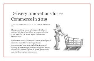 Delivery Innovations for e-
Commerce in 2015
Contributed by Grant Stanley on March 16, 2015 in Strategy, Marketing, &
Sales
Changes and improvements in parcel delivery
options will give a boost to e-commerce sites in
2015, according to a new report by Fastlane
International.
The internet retail delivery and international parcel
market is poised for some “significant
developments” next year, including increased
delivery options, the growth of Sunday and same-
day delivers, better ‘signature’ proof systems and
even the developments in drones.
 