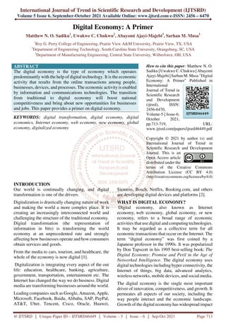 International Journal of Trend in Scientific Research and Development (IJTSRD)
Volume 5 Issue 6, September-October 2021 Available Online: www.ijtsrd.com e-ISSN: 2456 – 6470
@ IJTSRD | Unique Paper ID – IJTSRD46449 | Volume – 5 | Issue – 6 | Sep-Oct 2021 Page 713
Digital Economy: A Primer
Matthew N. O. Sadiku1
, Uwakwe C. Chukwu2
, Abayomi Ajayi-Majebi3
, Sarhan M. Musa1
1
Roy G. Perry College of Engineering, Prairie View A&M University, Prairie View, TX, USA
2
Department of Engineering Technology, South Carolina State University, Orangeburg, SC, USA
3
Department of Manufacturing Engineering, Central State University, Wilberforce, OH, USA
ABSTRACT
The digital economy is the type of economy which operates
predominantly with the help of digital technology. It is the economic
activity that results from the online transactions among people,
businesses, devices, and processes. The economic activity is enabled
by information and communications technologies. The transition
from traditional to digital economy will boost national
competitiveness and bring about new opportunities for businesses
and jobs. This paper provides a primer on digital economy.
KEYWORDS: digital transformation, digital economy, digital
economics, Internet economy, web economy, new economy, global
economy, digitalized economy
How to cite this paper: Matthew N. O.
Sadiku | Uwakwe C. Chukwu | Abayomi
Ajayi-Majebi | Sarhan M. Musa "Digital
Economy: A Primer" Published in
International
Journal of Trend in
Scientific Research
and Development
(ijtsrd), ISSN:
2456-6470,
Volume-5 | Issue-6,
October 2021,
pp.713-719, URL:
www.ijtsrd.com/papers/ijtsrd46449.pdf
Copyright © 2021 by author (s) and
International Journal of Trend in
Scientific Research and Development
Journal. This is an
Open Access article
distributed under the
terms of the Creative Commons
Attribution License (CC BY 4.0)
(http://creativecommons.org/licenses/by/4.0)
INTRODUCTION
Our world is continually changing, and digital
transformation is one of the drivers.
Digitalization is drastically changing nature of work
and making the world a more complex place. It is
creating an increasingly interconnected world and
challenging the structure of the traditional economy.
Digital transformation (the representation of
information in bits) is transforming the world
economy at an unprecedented rate and strongly
affecting how businesses operate and how consumers
obtain services and goods.
From the media to cars, tourism, and healthcare, the
whole of the economy is now digital [1].
Digitalization is integrating every aspect of the our
life: education, healthcare, banking, agriculture,
government, transportation, entertainment etc. The
Internet has changed the way we do business. Digital
media are transforming businesses around the world.
Leading companies such as Google, Amazon, Apple,
Microsoft, Facebook, Baidu, Alibaba, SAP, PayPal,
AT&T, Uber, Tencent, Cisco, Oracle, Huawei,
Siemens, Bosch, Netflix, Booking.com, and others
are developing digital devices and platforms [2].
WHAT IS DIGITAL ECONOMY?
Digital economy, also known as Internet
economy, web economy, global economy, or new
economy, refers to a broad range of economic
activities that use digital and computing technologies.
It may be regarded as a collective term for all
economic transactions that occur on the Internet. The
term “digital economy” was first coined by a
Japanese professor in the 1990s. It was popularized
by Don Tapscott in his 1995 best-selling book: The
Digital Economy: Promise and Peril in the Age of
Networked Intelligence. The digital economy uses
digital technologies including hyper connectivity, the
Internet of things, big data, advanced analytics,
wireless networks, mobile devices, and social media.
The digital economy is the single most important
driver of innovation, competitiveness, and growth. It
permeates all aspects of our society, including the
way people interact and the economic landscape.
Growth of the digital economy has widespread impact
IJTSRD46449
 