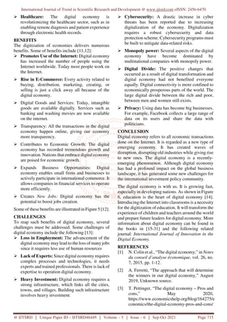 International Journal of Trend in Scientific Research and Development @ www.ijtsrd.com eISSN: 2456-6470
@ IJTSRD | Unique Paper ID – IJTSRD46449 | Volume – 5 | Issue – 6 | Sep-Oct 2021 Page 715
Healthcare: The digital economy is
revolutionizing the healthcare sector, such as in
enabling remote diagnosis and patient experience
through electronic health records.
BENEFITS
The digitization of economies delivers numerous
benefits. Some of benefits include [11,12]:
Promotes Use of the Internet: Digital economy
has increased the number of people using the
Internet worldwide. Today most people work on
the Internet.
Rise in E-Commerce: Every activity related to
buying, distribution, marketing, creating, or
selling is just a click away all because of the
digital economy.
Digital Goods and Services: Today, intangible
goods are available digitally. Services such as
banking and washing movies are now available
on the internet.
Transparency: All the transactions in the digital
economy happen online, giving our economy
more transparency.
Contributes to Economic Growth: The digital
economy has recorded tremendous growth and
innovation. Nations that embrace digital economy
are poised for economic growth.
Expands Business Opportunities: Digital
economy enables small firms and businesses to
actively participate in international commerce. It
allows companies in financial services to operate
more efficiently.
Creates New Jobs: Digital economy has the
potential to boost jobs creation.
Some of these benefits are illustrated in Figure 5 [12].
CHALLENGES
To reap such benefits of digital economy, several
challenges must be addressed. Some challenges of
digital economy include the following [13]:
Loss in Employment: The advancement of the
digital economy may lead to the loss of many jobs
since it requires less use of human resources
Lack of Experts: Since digital economy requires
complex processes and technologies, it needs
experts and trained professionals. There is lack of
expertise to operation digital economy.
Heavy Investment: Digital economy requires a
strong infrastructure, which links all the cities,
towns, and villages. Building such infrastructure
involves heavy investment.
Cybersecurity: A drastic increase in cyber
threats has been reported due to increasing
digitalization of the economy. Digitalization
requires a robust cybersecurity and data
protection scheme. Cybersecurity programs must
be built to mitigate data-related risks.
Monopoly power: Several aspects of the digital
economy have become dominated by
multinational companies with monopoly power.
Digital Divide: The positive changes that
occurred as a result of digital transformation and
digital economy had not benefited everyone
equally. Digital connectivity is more confined to
economically prosperous parts of the world. The
large digital divide between the rich and poor,
between men and women still exists.
Privacy: Using data has become big businesses.
For example, Facebook collects a large range of
data on its users and share the data with
politicians.
CONCLUSION
Digital economy refers to all economic transactions
done on the Internet. It is regarded as a new type of
emerging economy. It has created waves of
disruption, disrupting old industries while giving rise
to new ones. The digital economy is a recently-
emerging phenomenon. Although digital economy
has had a profound impact on the global business
landscape, it has generated some new challenges for
the international investment policy community.
The digital economy is with us. It is growing fast,
especially in developing nations. As shown in Figure
6, education is the heart of digital economy [14].
Introducing the Internet into classrooms is a necessity
for the digitization of education. It will transform the
experience of children and teachers around the world
and prepare future leaders for digital economy. More
information about digital economy can be found in
the books in [15-31] and the following related
journal: International Journal of Innovation in the
Digital Economy.
REFERENCES
[1] N. Colin et al., “The digital economy,” in Notes
du conseil d’analyse économique, vol. 26, no.
7, 2015, pp. 1-12.
[2] A. Ferretti, “The approach that will determine
the winners in our digital economy,” August
2019, Unknown source.
[3] T. Pettinger, “The digital economy – Pros and
cons,” May 2020,
https://www.economicshelp.org/blog/164275/e
conomics/the-digital-economy-pros-and-cons/
 