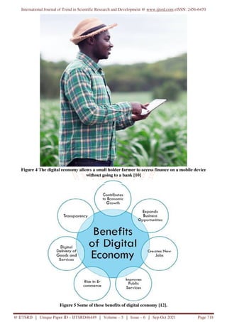 International Journal of Trend in Scientific Research and Development @ www.ijtsrd.com eISSN: 2456-6470
@ IJTSRD | Unique Paper ID – IJTSRD46449 | Volume – 5 | Issue – 6 | Sep-Oct 2021 Page 718
Figure 4 The digital economy allows a small holder farmer to access finance on a mobile device
without going to a bank [10]
Figure 5 Some of these benefits of digital economy [12].
 