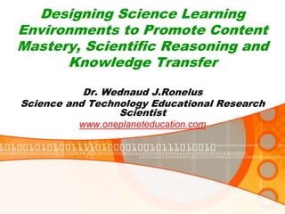 Designing Science Learning
Environments to Promote Content
Mastery, Scientific Reasoning and
Knowledge Transfer
Dr. Wednaud J.Ronelus
Science and Technology Educational Research
Scientist
www.oneplaneteducation.com
 