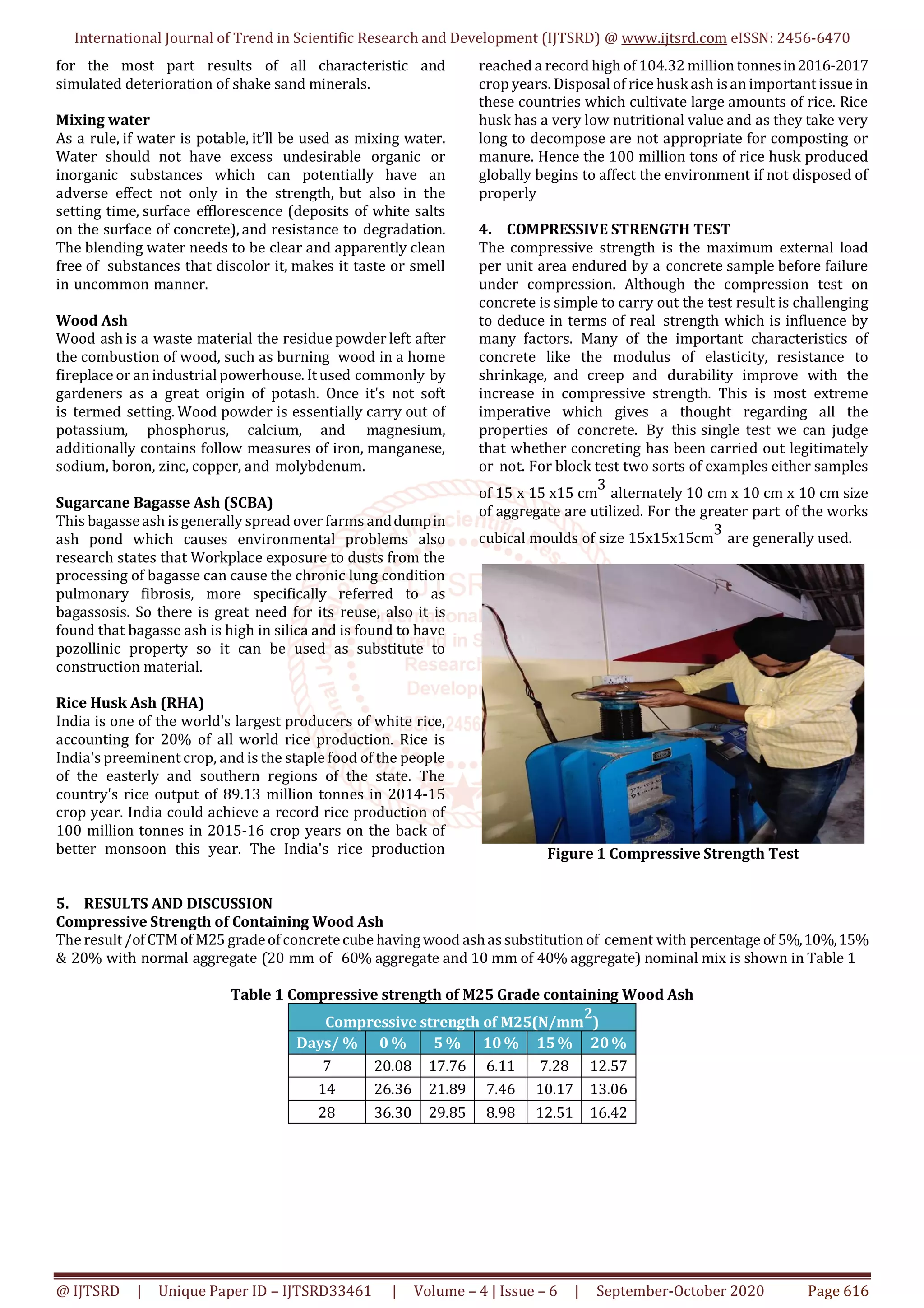International Journal of Trend in Scientific Research and Development (IJTSRD) @ www.ijtsrd.com eISSN: 2456-6470
@ IJTSRD | Unique Paper ID – IJTSRD33461 | Volume – 4 | Issue – 6 | September-October 2020 Page 616
for the most part results of all characteristic and
simulated deterioration of shake sand minerals.
Mixing water
As a rule, if water is potable, it’ll be used as mixing water.
Water should not have excess undesirable organic or
inorganic substances which can potentially have an
adverse effect not only in the strength, but also in the
setting time, surface efflorescence (deposits of white salts
on the surface of concrete), and resistance to degradation.
The blending water needs to be clear and apparently clean
free of substances that discolor it, makes it taste or smell
in uncommon manner.
Wood Ash
Wood ash is a waste material the residue powder left after
the combustion of wood, such as burning wood in a home
fireplace or an industrial powerhouse. Itused commonly by
gardeners as a great origin of potash. Once it's not soft
is termed setting. Wood powder is essentially carry out of
potassium, phosphorus, calcium, and magnesium,
additionally contains follow measures of iron, manganese,
sodium, boron, zinc, copper, and molybdenum.
Sugarcane Bagasse Ash (SCBA)
This bagasseash isgenerally spread over farms anddumpin
ash pond which causes environmental problems also
research states that Workplace exposure to dusts from the
processing of bagasse can cause the chronic lung condition
pulmonary fibrosis, more specifically referred to as
bagassosis. So there is great need for its reuse, also it is
found that bagasse ash is high in silica and is found to have
pozollinic property so it can be used as substitute to
construction material.
Rice Husk Ash (RHA)
India is one of the world's largest producers of white rice,
accounting for 20% of all world rice production. Rice is
India's preeminent crop, and is the staple food of the people
of the easterly and southern regions of the state. The
country's rice output of 89.13 million tonnes in 2014-15
crop year. India could achieve a record rice production of
100 million tonnes in 2015-16 crop years on the back of
better monsoon this year. The India's rice production
reached a record high of 104.32 million tonnesin2016-2017
crop years. Disposal of rice huskash isan important issue in
these countries which cultivate large amounts of rice. Rice
husk has a very low nutritional value and as they take very
long to decompose are not appropriate for composting or
manure. Hence the 100 million tons of rice husk produced
globally begins to affect the environment if not disposed of
properly
4. COMPRESSIVE STRENGTH TEST
The compressive strength is the maximum external load
per unit area endured by a concrete sample before failure
under compression. Although the compression test on
concrete is simple to carry out the test result is challenging
to deduce in terms of real strength which is influence by
many factors. Many of the important characteristics of
concrete like the modulus of elasticity, resistance to
shrinkage, and creep and durability improve with the
increase in compressive strength. This is most extreme
imperative which gives a thought regarding all the
properties of concrete. By this single test we can judge
that whether concreting has been carried out legitimately
or not. For block test two sorts of examples either samples
of 15 x 15 x15 cm
3
alternately 10 cm x 10 cm x 10 cm size
of aggregate are utilized. For the greater part of the works
cubical moulds of size 15x15x15cm
3
are generally used.
Figure 1 Compressive Strength Test
5. RESULTS AND DISCUSSION
Compressive Strength of Containing Wood Ash
The result/ofCTM of M25 gradeofconcretecube having wood ashassubstitution of cement with percentage of 5%,10%,15%
& 20% with normal aggregate (20 mm of 60% aggregate and 10 mm of 40% aggregate) nominal mix is shown in Table 1
Table 1 Compressive strength of M25 Grade containing Wood Ash
Compressive strength of M25(N/mm
2
)
Days/ % 0 % 5 % 10% 15% 20%
7 20.08 17.76 6.11 7.28 12.57
14 26.36 21.89 7.46 10.17 13.06
28 36.30 29.85 8.98 12.51 16.42
 