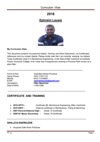 Curriculum Vitae
TT cv Page 1
2016
Ephraim Lausie
My Curriculum Vitae
This document contains my personal details, Training and Work Experience, my Certificates,
references and my contact details. Please kindly note that I am currently studying my highest
Trade Certificate Level 3 in Mechanical Engineering, in the field of fitter machinist at Australia
Pacific Technical College. And I have lots of experiences working in Process Plant (mine) as a
plant fitter.
__________________________________________________
Point of Hire: East New Britain Province
Home Phone: +675 71571112
Mobile: +675 71778909
Email: ephraimlausie@gmail.com
Occupation: Fitter Machinist
Date of Birth: 11/02/1988
_____________________________________________________________________
CERTIFICATE AND TRAINING
 2016 APTC - Certificate (III) Mechanical Engineering (fitter machinist)
 2010 DBTI - Diploma certificate in Maintenance, Fitting & Machining
 2007 Kerevat National High - Grade 12 Certificate.
 2005 St’ Marys Secondary - Grade 10 Certificate
______________________________________________________________________
SKILLS & KNOWLEDE
 Acquired Safe Work Practices
 