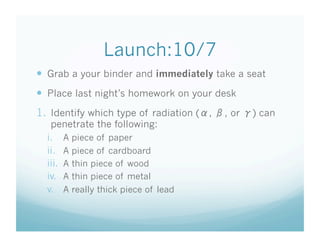 Launch:10/7
  Grab a your binder and immediately take a seat
  Place last night’s homework on your desk
1.  Identify which type of radiation ( ,   , or   ) can
   penetrate the following:
  i.  A piece of paper
  ii.  A piece of cardboard
  iii.  A thin piece of wood
  iv.  A thin piece of metal
  v.  A really thick piece of lead
 