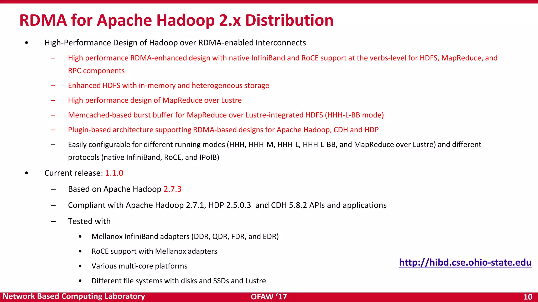 OFAW ‘17 10Network Based Computing Laboratory • High-Performance Design of Hadoop over RDMA-enabled Interconnects – High performance RDMA-enhanced design with native InfiniBand and RoCE support at the verbs-level for HDFS, MapReduce, and RPC components – Enhanced HDFS with in-memory and heterogeneous storage – High performance design of MapReduce over Lustre – Memcached-based burst buffer for MapReduce over Lustre-integrated HDFS (HHH-L-BB mode) – Plugin-based architecture supporting RDMA-based designs for Apache Hadoop, CDH and HDP – Easily configurable for different running modes (HHH, HHH-M, HHH-L, HHH-L-BB, and MapReduce over Lustre) and different protocols (native InfiniBand, RoCE, and IPoIB) • Current release: 1.1.0 – Based on Apache Hadoop 2.7.3 – Compliant with Apache Hadoop 2.7.1, HDP 2.5.0.3 and CDH 5.8.2 APIs and applications – Tested with • Mellanox InfiniBand adapters (DDR, QDR, FDR, and EDR) • RoCE support with Mellanox adapters • Various multi-core platforms • Different file systems with disks and SSDs and Lustre RDMA for Apache Hadoop 2.x Distribution http://hibd.cse.ohio-state.edu 
