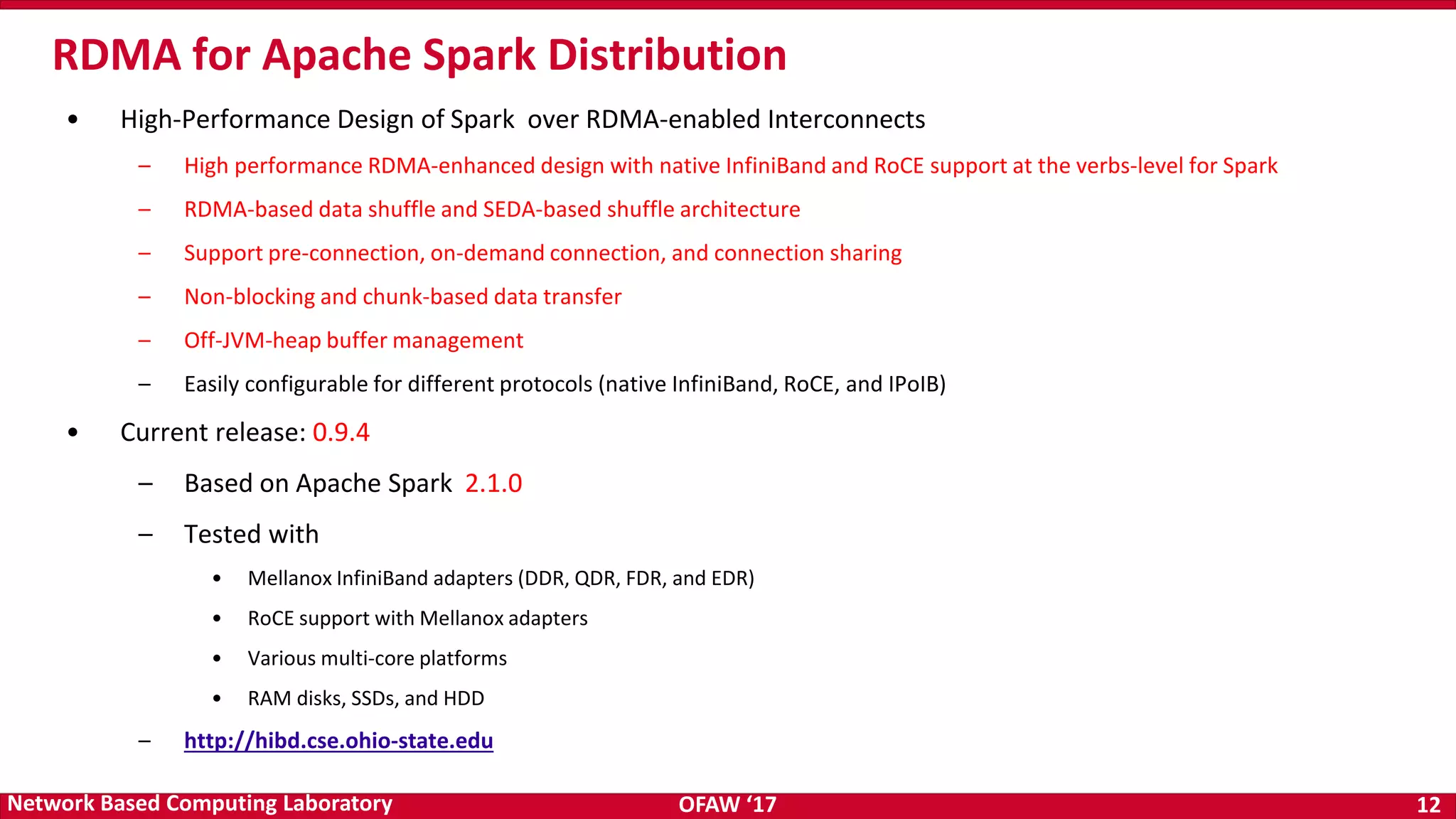 OFAW ‘17 12Network Based Computing Laboratory • High-Performance Design of Spark over RDMA-enabled Interconnects – High performance RDMA-enhanced design with native InfiniBand and RoCE support at the verbs-level for Spark – RDMA-based data shuffle and SEDA-based shuffle architecture – Support pre-connection, on-demand connection, and connection sharing – Non-blocking and chunk-based data transfer – Off-JVM-heap buffer management – Easily configurable for different protocols (native InfiniBand, RoCE, and IPoIB) • Current release: 0.9.4 – Based on Apache Spark 2.1.0 – Tested with • Mellanox InfiniBand adapters (DDR, QDR, FDR, and EDR) • RoCE support with Mellanox adapters • Various multi-core platforms • RAM disks, SSDs, and HDD – http://hibd.cse.ohio-state.edu RDMA for Apache Spark Distribution 
