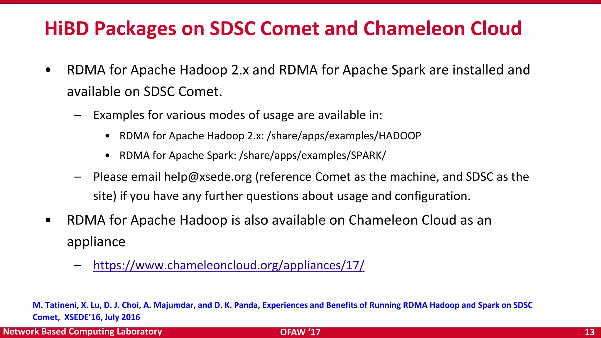 OFAW ‘17 13Network Based Computing Laboratory • RDMA for Apache Hadoop 2.x and RDMA for Apache Spark are installed and available on SDSC Comet. – Examples for various modes of usage are available in: • RDMA for Apache Hadoop 2.x: /share/apps/examples/HADOOP • RDMA for Apache Spark: /share/apps/examples/SPARK/ – Please email help@xsede.org (reference Comet as the machine, and SDSC as the site) if you have any further questions about usage and configuration. • RDMA for Apache Hadoop is also available on Chameleon Cloud as an appliance – https://www.chameleoncloud.org/appliances/17/ HiBD Packages on SDSC Comet and Chameleon Cloud M. Tatineni, X. Lu, D. J. Choi, A. Majumdar, and D. K. Panda, Experiences and Benefits of Running RDMA Hadoop and Spark on SDSC Comet, XSEDE’16, July 2016 