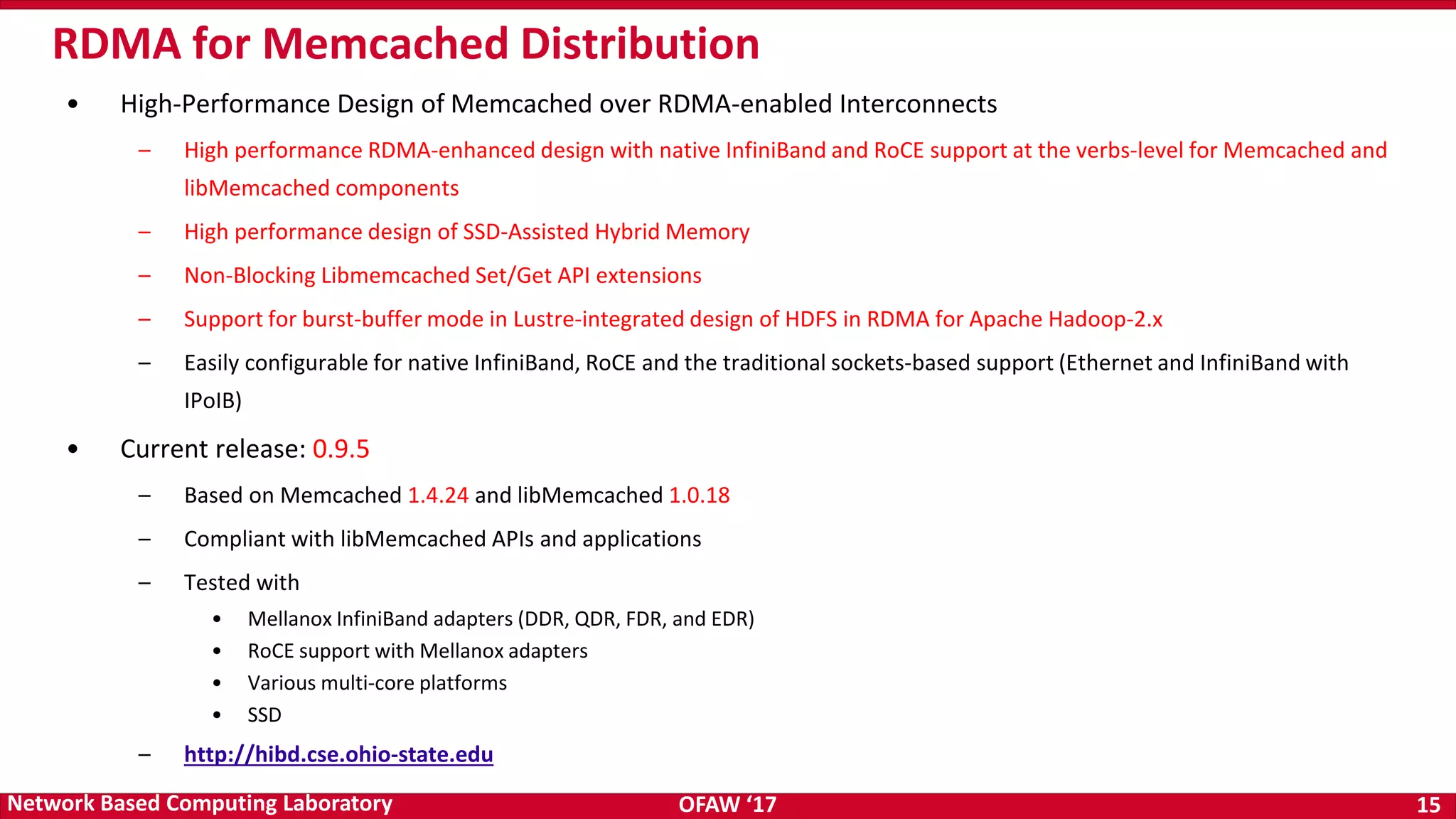 OFAW ‘17 15Network Based Computing Laboratory • High-Performance Design of Memcached over RDMA-enabled Interconnects – High performance RDMA-enhanced design with native InfiniBand and RoCE support at the verbs-level for Memcached and libMemcached components – High performance design of SSD-Assisted Hybrid Memory – Non-Blocking Libmemcached Set/Get API extensions – Support for burst-buffer mode in Lustre-integrated design of HDFS in RDMA for Apache Hadoop-2.x – Easily configurable for native InfiniBand, RoCE and the traditional sockets-based support (Ethernet and InfiniBand with IPoIB) • Current release: 0.9.5 – Based on Memcached 1.4.24 and libMemcached 1.0.18 – Compliant with libMemcached APIs and applications – Tested with • Mellanox InfiniBand adapters (DDR, QDR, FDR, and EDR) • RoCE support with Mellanox adapters • Various multi-core platforms • SSD – http://hibd.cse.ohio-state.edu RDMA for Memcached Distribution 