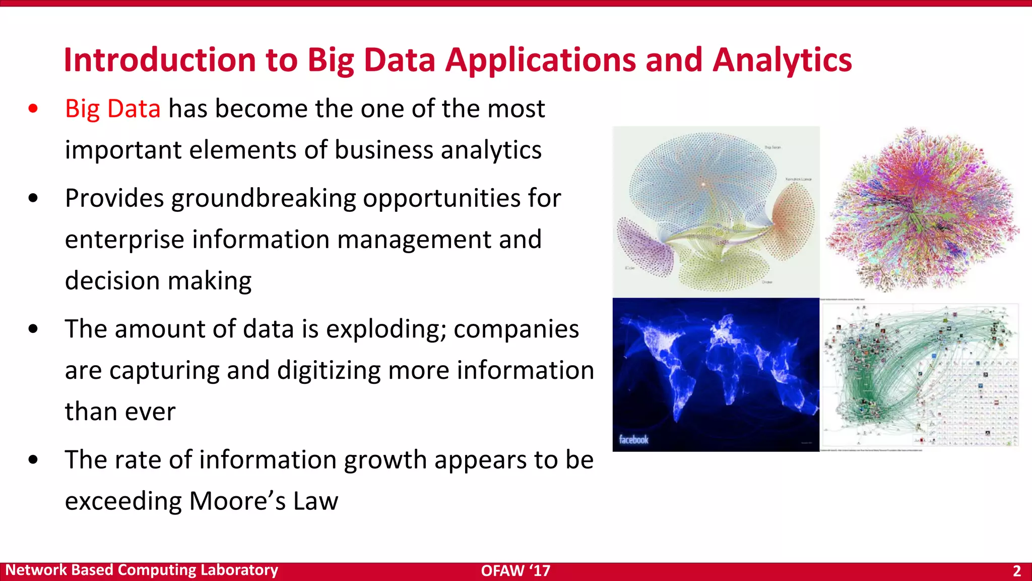 OFAW ‘17 2Network Based Computing Laboratory • Big Data has become the one of the most important elements of business analytics • Provides groundbreaking opportunities for enterprise information management and decision making • The amount of data is exploding; companies are capturing and digitizing more information than ever • The rate of information growth appears to be exceeding Moore’s Law Introduction to Big Data Applications and Analytics 