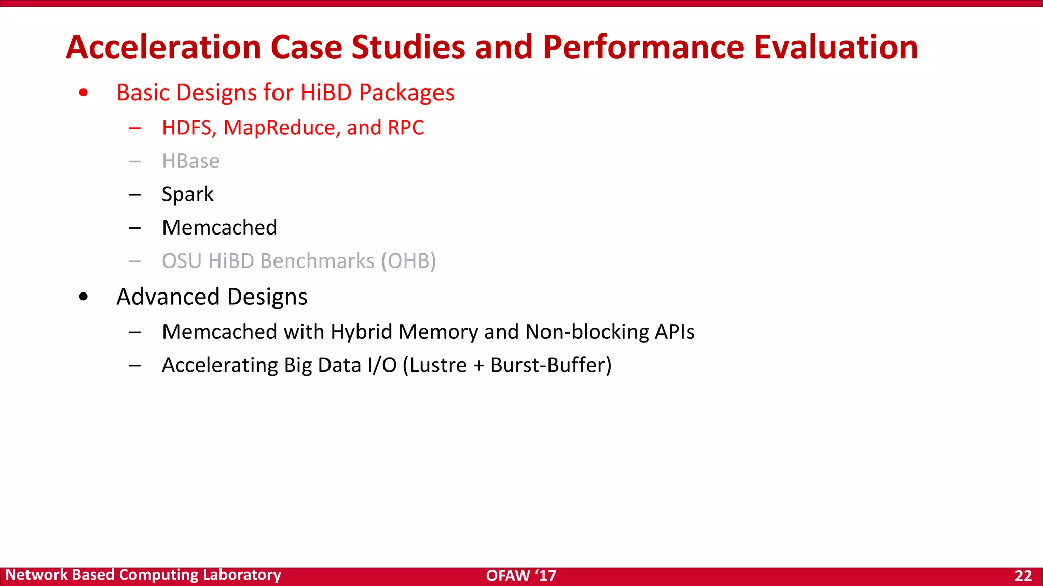 OFAW ‘17 22Network Based Computing Laboratory • Basic Designs for HiBD Packages – HDFS, MapReduce, and RPC – HBase – Spark – Memcached – OSU HiBD Benchmarks (OHB) • Advanced Designs – Memcached with Hybrid Memory and Non-blocking APIs – Accelerating Big Data I/O (Lustre + Burst-Buffer) Acceleration Case Studies and Performance Evaluation 