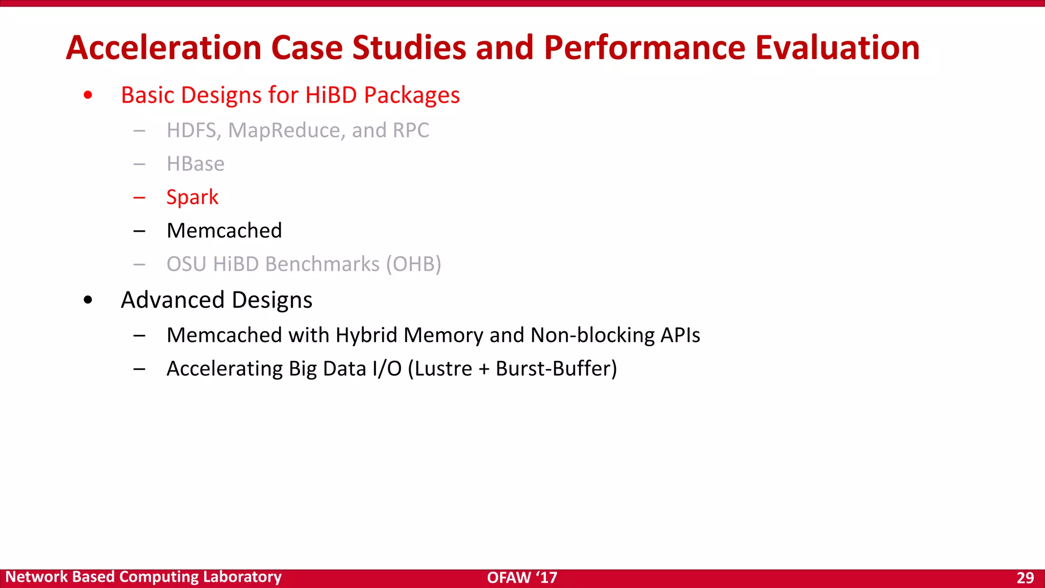 OFAW ‘17 29Network Based Computing Laboratory • Basic Designs for HiBD Packages – HDFS, MapReduce, and RPC – HBase – Spark – Memcached – OSU HiBD Benchmarks (OHB) • Advanced Designs – Memcached with Hybrid Memory and Non-blocking APIs – Accelerating Big Data I/O (Lustre + Burst-Buffer) Acceleration Case Studies and Performance Evaluation 