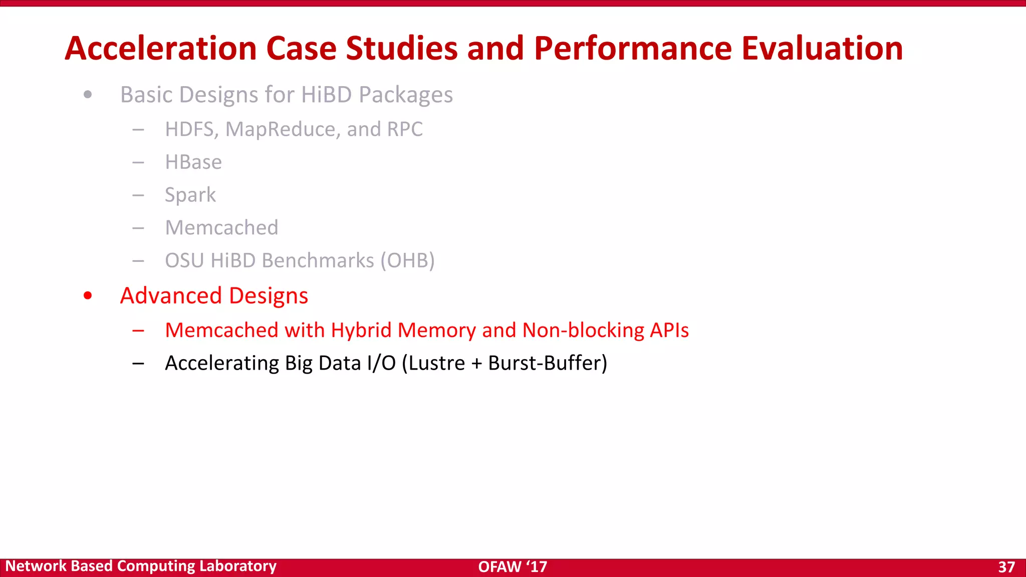 OFAW ‘17 37Network Based Computing Laboratory • Basic Designs for HiBD Packages – HDFS, MapReduce, and RPC – HBase – Spark – Memcached – OSU HiBD Benchmarks (OHB) • Advanced Designs – Memcached with Hybrid Memory and Non-blocking APIs – Accelerating Big Data I/O (Lustre + Burst-Buffer) Acceleration Case Studies and Performance Evaluation 