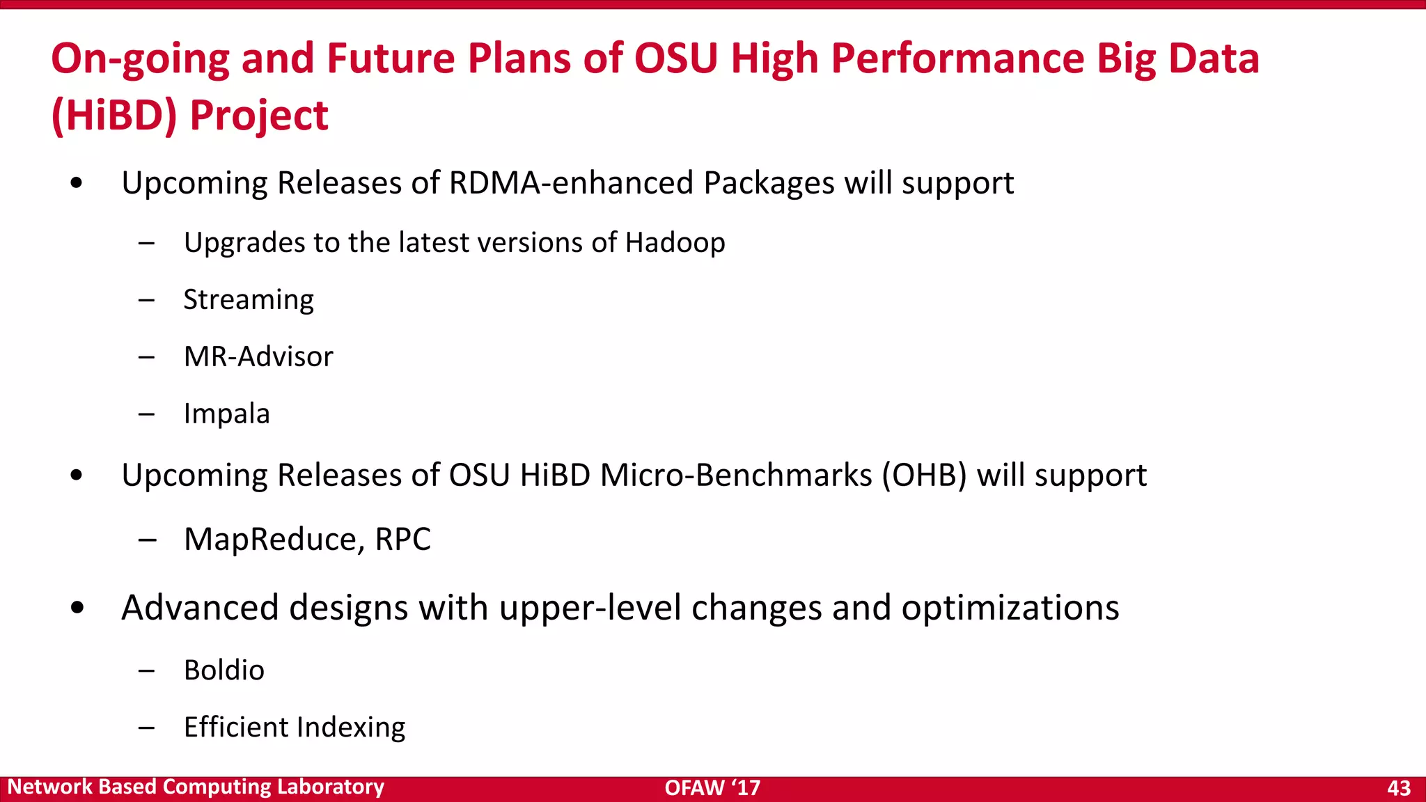 OFAW ‘17 43Network Based Computing Laboratory • Upcoming Releases of RDMA-enhanced Packages will support – Upgrades to the latest versions of Hadoop – Streaming – MR-Advisor – Impala • Upcoming Releases of OSU HiBD Micro-Benchmarks (OHB) will support – MapReduce, RPC • Advanced designs with upper-level changes and optimizations – Boldio – Efficient Indexing On-going and Future Plans of OSU High Performance Big Data (HiBD) Project 