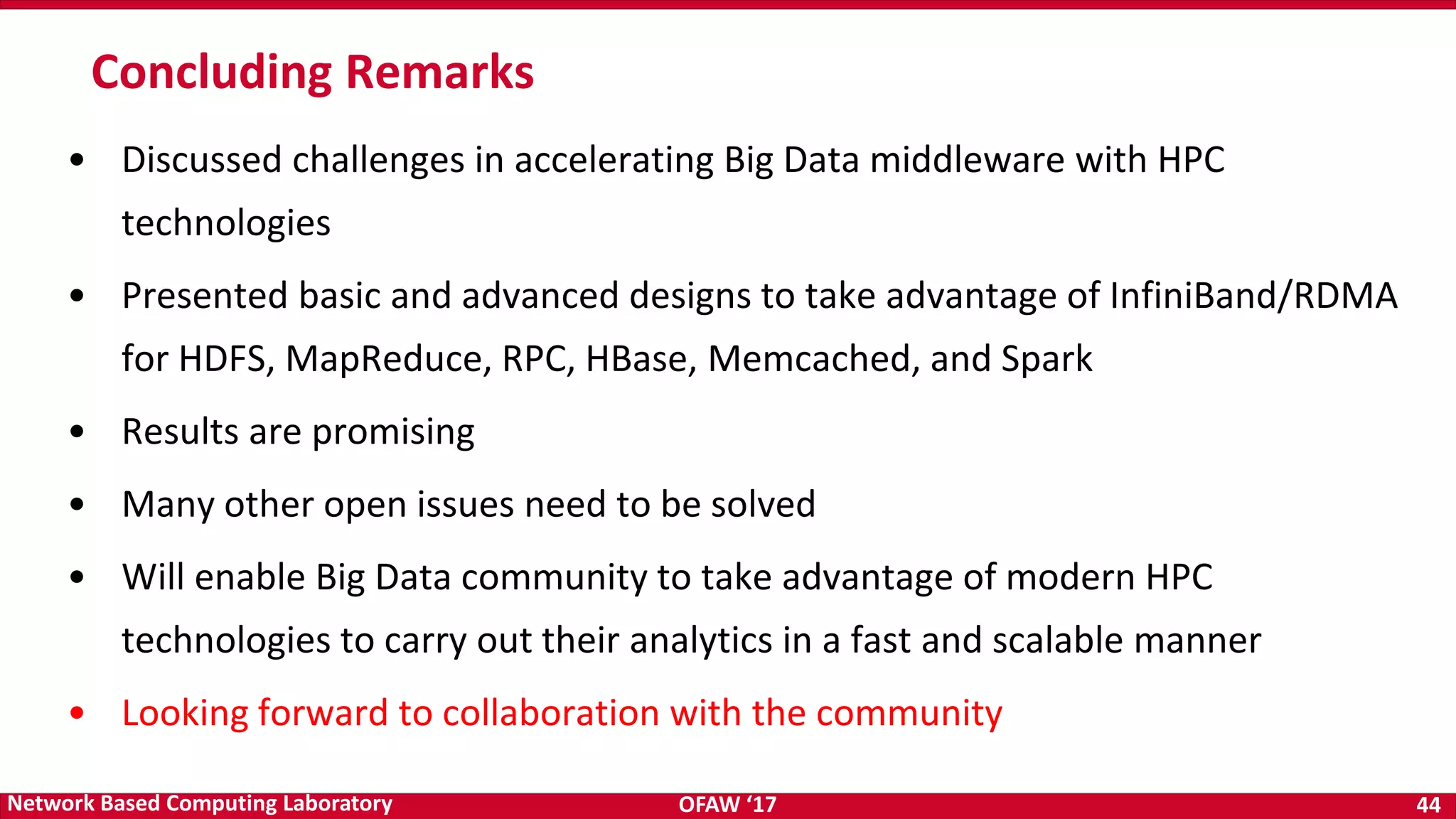 OFAW ‘17 44Network Based Computing Laboratory • Discussed challenges in accelerating Big Data middleware with HPC technologies • Presented basic and advanced designs to take advantage of InfiniBand/RDMA for HDFS, MapReduce, RPC, HBase, Memcached, and Spark • Results are promising • Many other open issues need to be solved • Will enable Big Data community to take advantage of modern HPC technologies to carry out their analytics in a fast and scalable manner • Looking forward to collaboration with the community Concluding Remarks 