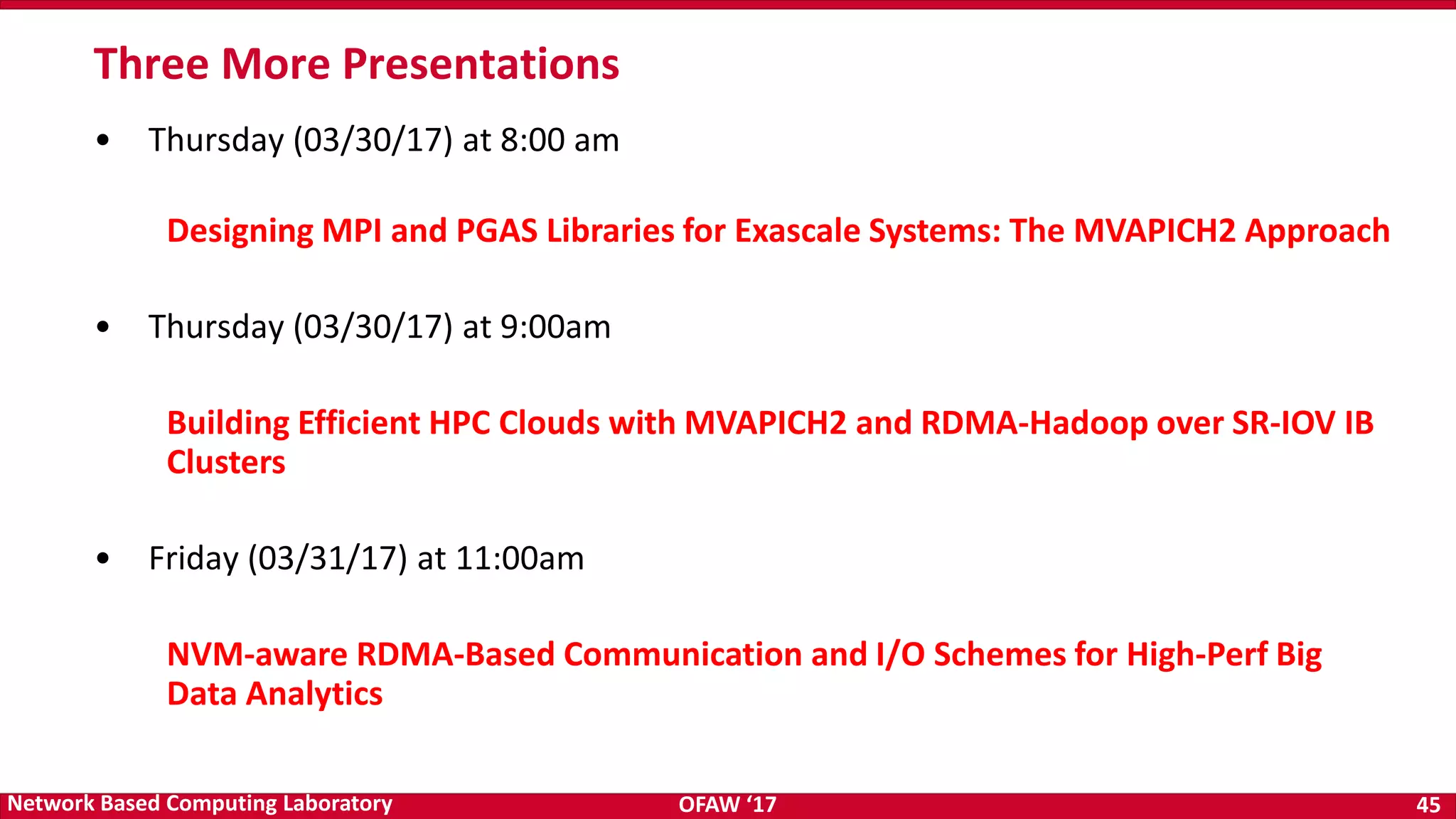 OFAW ‘17 45Network Based Computing Laboratory Three More Presentations • Thursday (03/30/17) at 8:00 am Designing MPI and PGAS Libraries for Exascale Systems: The MVAPICH2 Approach • Thursday (03/30/17) at 9:00am Building Efficient HPC Clouds with MVAPICH2 and RDMA-Hadoop over SR-IOV IB Clusters • Friday (03/31/17) at 11:00am NVM-aware RDMA-Based Communication and I/O Schemes for High-Perf Big Data Analytics 