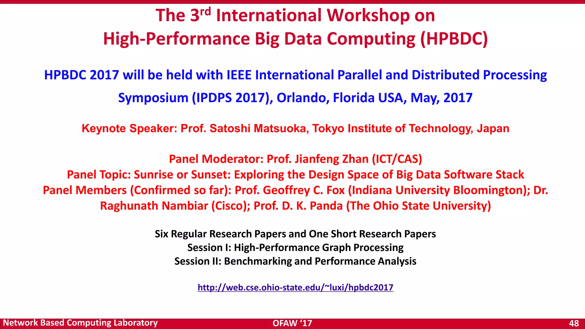 OFAW ‘17 48Network Based Computing Laboratory The 3rd International Workshop on High-Performance Big Data Computing (HPBDC) HPBDC 2017 will be held with IEEE International Parallel and Distributed Processing Symposium (IPDPS 2017), Orlando, Florida USA, May, 2017 Keynote Speaker: Prof. Satoshi Matsuoka, Tokyo Institute of Technology, Japan Panel Moderator: Prof. Jianfeng Zhan (ICT/CAS) Panel Topic: Sunrise or Sunset: Exploring the Design Space of Big Data Software Stack Panel Members (Confirmed so far): Prof. Geoffrey C. Fox (Indiana University Bloomington); Dr. Raghunath Nambiar (Cisco); Prof. D. K. Panda (The Ohio State University) Six Regular Research Papers and One Short Research Papers Session I: High-Performance Graph Processing Session II: Benchmarking and Performance Analysis http://web.cse.ohio-state.edu/~luxi/hpbdc2017 