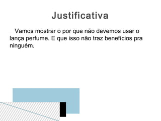 Justificativa
  Vamos mostrar o por que não devemos usar o
lança perfume. E que isso não traz benefícios pra
ninguém.
 