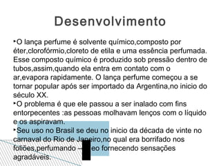 Desenvolvimento
O  lança perfume é solvente químico,composto por
éter,clorofórmio,cloreto de etila e uma essência perfumada.
Esse composto químico é produzido sob pressão dentro de
tubos,assim,quando ela entra em contato com o
ar,evapora rapidamente. O lança perfume começou a se
tornar popular após ser importado da Argentina,no inicio do
século XX.
O problema é que ele passou a ser inalado com fins

entorpecentes :as pessoas molhavam lenços com o líquido
e os aspiravam.
Seu uso no Brasil se deu no inicio da década de vinte no

carnaval do Rio de Janeiro,no qual era borrifado nos
foliões,perfumando –os eo fornecendo sensações
agradáveis.
 