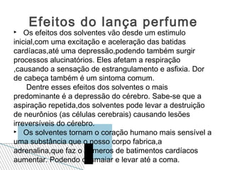 Efeitos do lança perfume
   Os efeitos dos solventes vão desde um estimulo
inicial,com uma excitação e aceleração das batidas
cardíacas,até uma depressão,podendo também surgir
processos alucinatórios. Eles afetam a respiração
,causando a sensação de estrangulamento e asfixia. Dor
de cabeça também é um sintoma comum.
     Dentre esses efeitos dos solventes o mais
predominante é a depressão do cérebro. Sabe-se que a
aspiração repetida,dos solventes pode levar a destruição
de neurônios (as células cerebrais) causando lesões
irreversíveis do cérebro.
 Os solventes tornam o coração humano mais sensível a

uma substância que o nosso corpo fabrica,a
adrenalina,que faz o números de batimentos cardíacos
aumentar. Podendo desmaiar e levar até a coma.
 