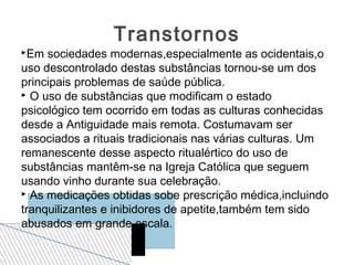 Transtornos
Em  sociedades modernas,especialmente as ocidentais,o
uso descontrolado destas substâncias tornou-se um dos
principais problemas de saúde pública.
 O uso de substâncias que modificam o estado

psicológico tem ocorrido em todas as culturas conhecidas
desde a Antiguidade mais remota. Costumavam ser
associados a rituais tradicionais nas várias culturas. Um
remanescente desse aspecto ritualértico do uso de
substâncias mantêm-se na Igreja Católica que seguem
usando vinho durante sua celebração.
 As medicações obtidas sobe prescrição médica,incluindo

tranquilizantes e inibidores de apetite,também tem sido
abusados em grande escala.
 
