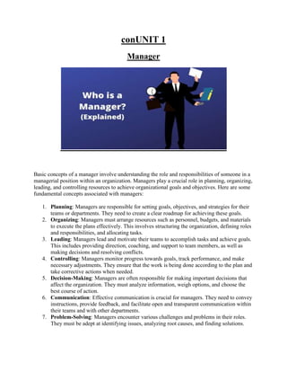 conUNIT 1
Manager
Basic concepts of a manager involve understanding the role and responsibilities of someone in a
managerial position within an organization. Managers play a crucial role in planning, organizing,
leading, and controlling resources to achieve organizational goals and objectives. Here are some
fundamental concepts associated with managers:
1. Planning: Managers are responsible for setting goals, objectives, and strategies for their
teams or departments. They need to create a clear roadmap for achieving these goals.
2. Organizing: Managers must arrange resources such as personnel, budgets, and materials
to execute the plans effectively. This involves structuring the organization, defining roles
and responsibilities, and allocating tasks.
3. Leading: Managers lead and motivate their teams to accomplish tasks and achieve goals.
This includes providing direction, coaching, and support to team members, as well as
making decisions and resolving conflicts.
4. Controlling: Managers monitor progress towards goals, track performance, and make
necessary adjustments. They ensure that the work is being done according to the plan and
take corrective actions when needed.
5. Decision-Making: Managers are often responsible for making important decisions that
affect the organization. They must analyze information, weigh options, and choose the
best course of action.
6. Communication: Effective communication is crucial for managers. They need to convey
instructions, provide feedback, and facilitate open and transparent communication within
their teams and with other departments.
7. Problem-Solving: Managers encounter various challenges and problems in their roles.
They must be adept at identifying issues, analyzing root causes, and finding solutions.
 