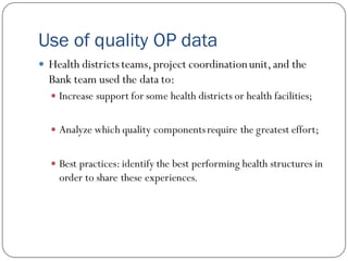 Use of quality OP data
 Health districtsteams,project coordinationunit,and the
Bank team used the data to:
 Increase support for some health districts or health facilities;
 Analyze which quality componentsrequire the greatest effort;
 Best practices: identify the best performing health structures in
order to share these experiences.
 