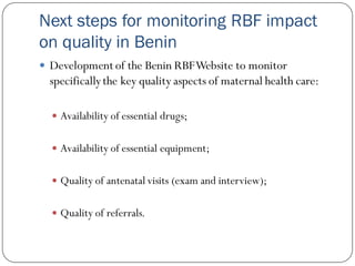 Next steps for monitoring RBF impact
on quality in Benin
 Development of the Benin RBFWebsite to monitor
specificallythe key quality aspects of maternal health care:
 Availability of essential drugs;
 Availability of essential equipment;
 Quality of antenatal visits (exam and interview);
 Quality of referrals.
 