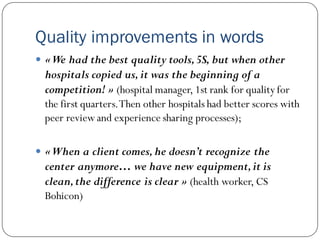 Quality improvements in words
 «We had the best quality tools,5S, but when other
hospitals copied us,it was the beginning of a
competition! » (hospital manager, 1st rank for quality for
the first quarters.Then other hospitals had better scores with
peer reviewand experience sharing processes);
 «When a client comes,he doesn’t recognize the
center anymore… we have new equipment,it is
clean,the difference is clear » (health worker, CS
Bohicon)
 