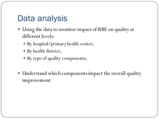 Data analysis
 Using the data to monitor impact of RBF on quality at
different levels:
 By hospital/primary health center;
 By health district;
 By type of quality components;
 Understand which componentsimpact the overall quality
improvement
 